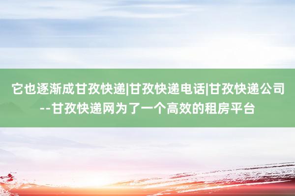 它也逐渐成甘孜快递|甘孜快递电话|甘孜快递公司--甘孜快递网为了一个高效的租房平台