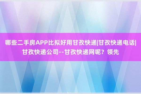 哪些二手房APP比拟好用甘孜快递|甘孜快递电话|甘孜快递公司--甘孜快递网呢?领先
