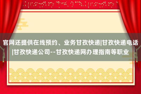 官网还提供在线预约、业务甘孜快递|甘孜快递电话|甘孜快递公司--甘孜快递网办理指南等职业