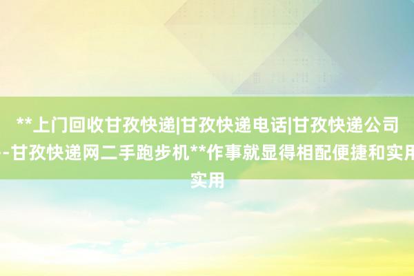 **上门回收甘孜快递|甘孜快递电话|甘孜快递公司--甘孜快递网二手跑步机**作事就显得相配便捷和实用