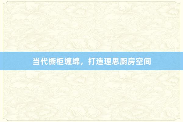 当代橱柜缠绵，打造理思厨房空间